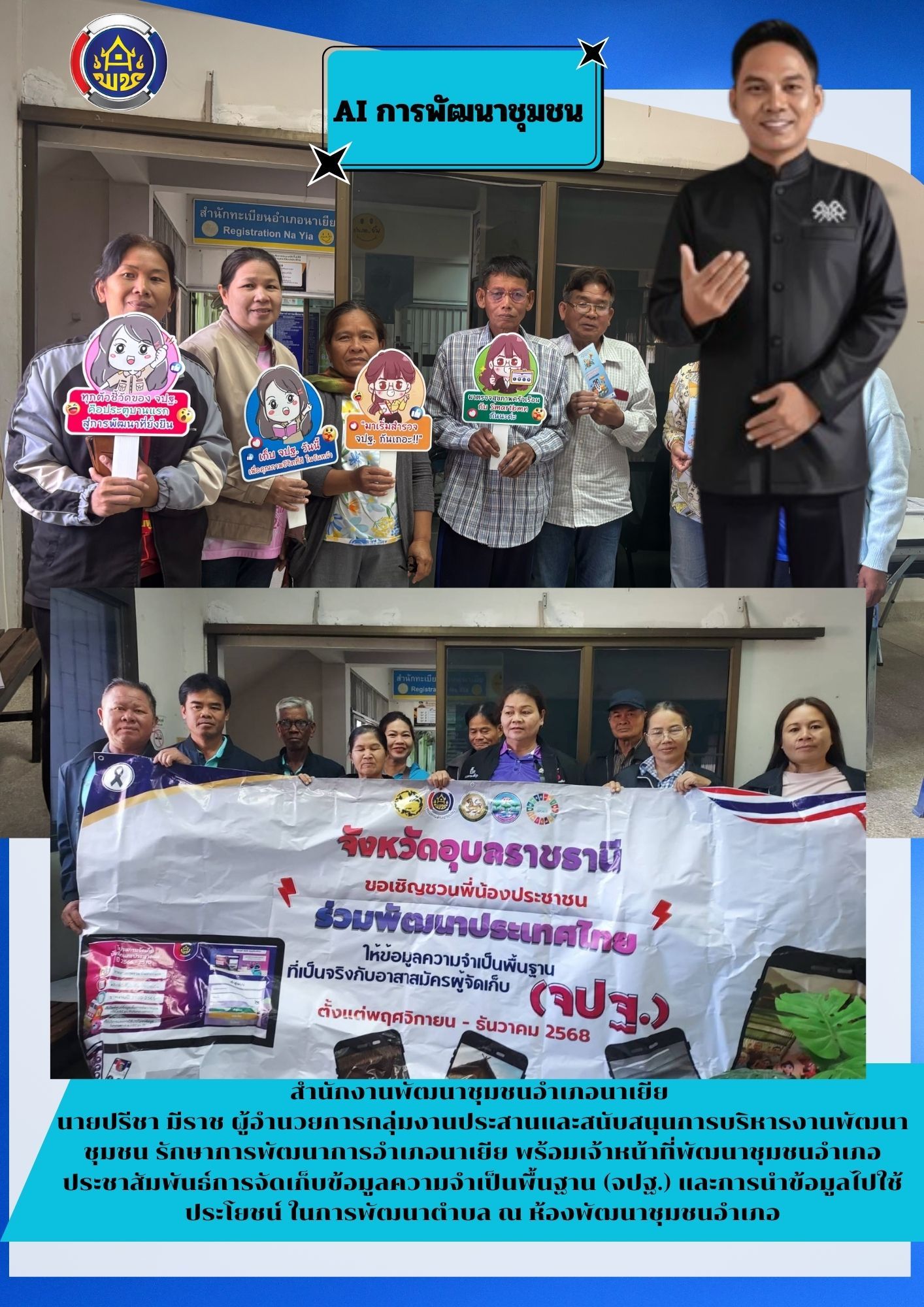 สำนักงานพัฒนาชุมชนอำเภอนาเยีย                                                 นายปรีชา มีราช ผู้อำนวยการกลุ่มงานประสานและสนับสนุนการบริหารงานพัฒนาชุมชน รักษาการพัฒนาการอำเภอนาเยีย พร้อมด้วยเจ้าหน้าที่พัฒนาชุมชนอำเภอ ร่วมประชาสัมพันธ์และรณรงค์การจัดเก็บข้อมูลความจำเป็นพื้นฐาน (จปฐ.)